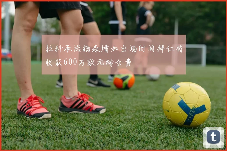 拉科承诺扬森增加出场时间拜仁将收获600万欧元转会费