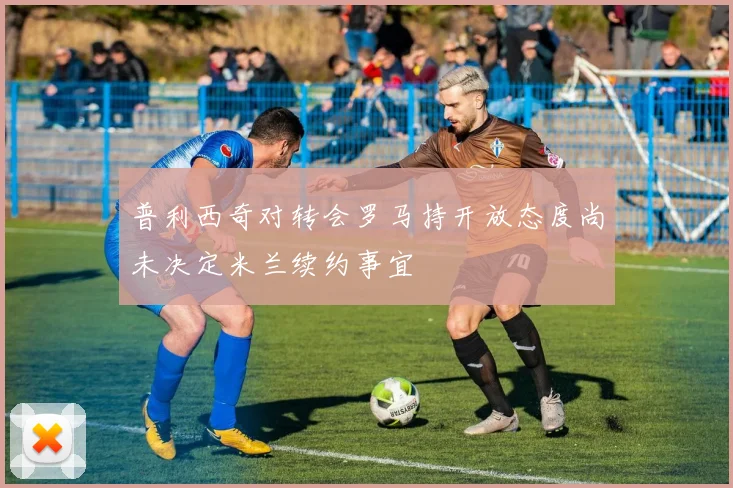普利西奇对转会罗马持开放态度尚未决定米兰续约事宜