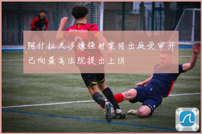 阿什拉夫涉嫌强奸案将出庭受审并已向最高法院提出上诉
