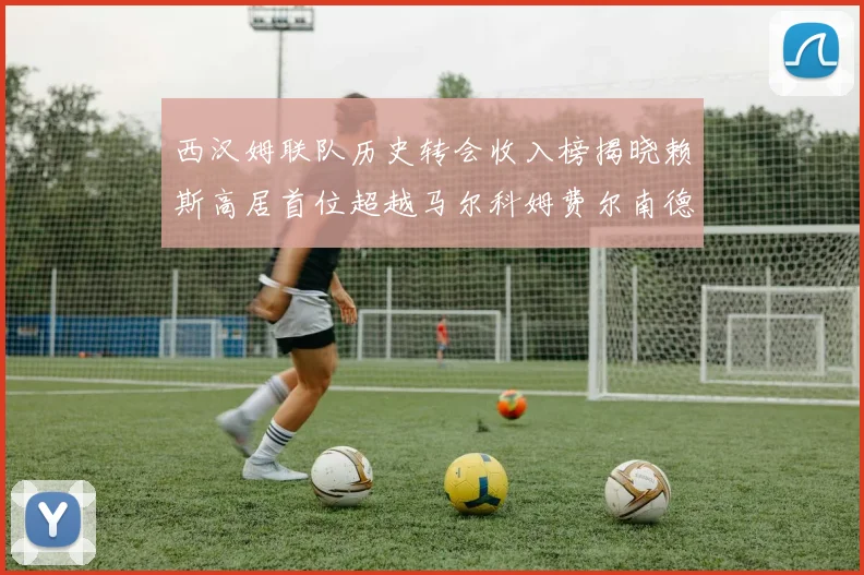 西汉姆联队历史转会收入榜揭晓赖斯高居首位超越马尔科姆费尔南德斯