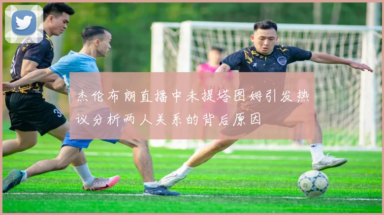 杰伦布朗直播中未提塔图姆引发热议分析两人关系的背后原因
