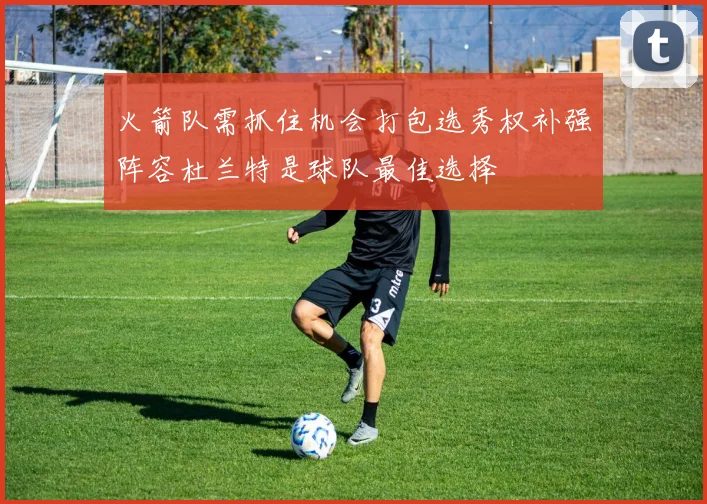火箭队需抓住机会打包选秀权补强阵容杜兰特是球队最佳选择