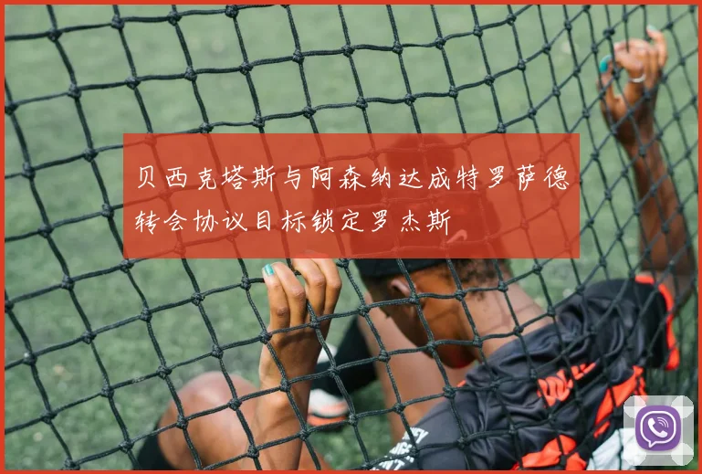 贝西克塔斯与阿森纳达成特罗萨德转会协议目标锁定罗杰斯