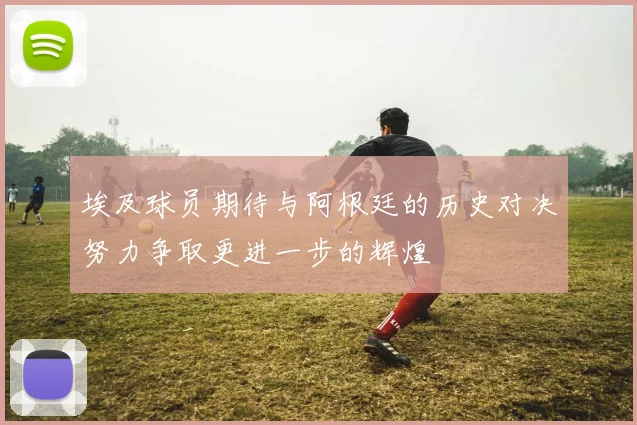 埃及球员期待与阿根廷的历史对决努力争取更进一步的辉煌