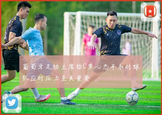 葡萄牙足协主席称C罗心态平和对球队应对压力至关重要