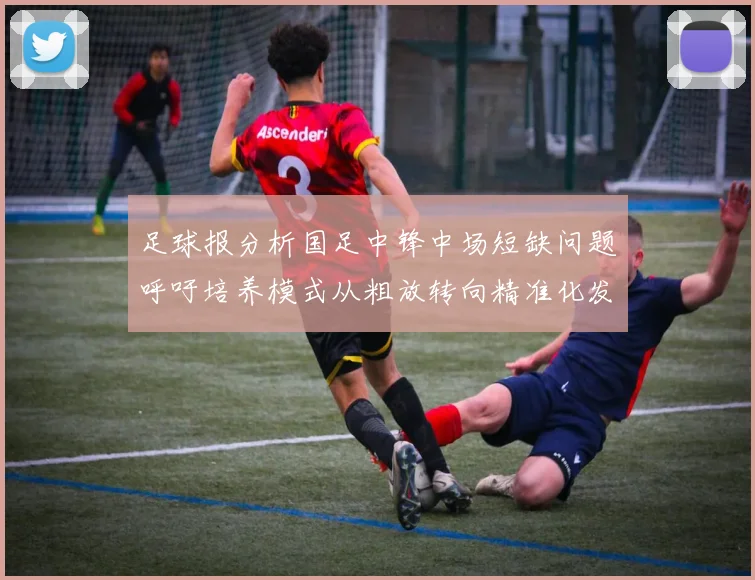 足球报分析国足中锋中场短缺问题呼吁培养模式从粗放转向精准化发展