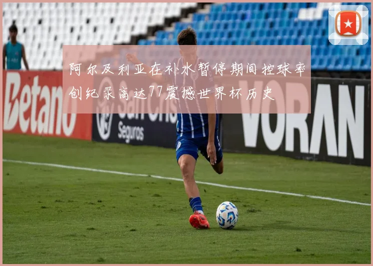 阿尔及利亚在补水暂停期间控球率创纪录高达77震撼世界杯历史