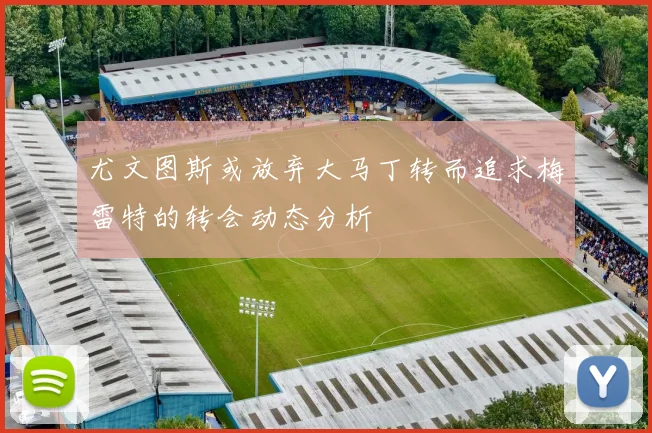 尤文图斯或放弃大马丁转而追求梅雷特的转会动态分析
