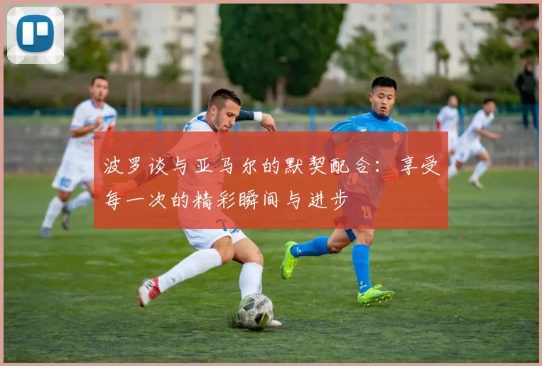 波罗谈与亚马尔的默契配合：享受每一次的精彩瞬间与进步