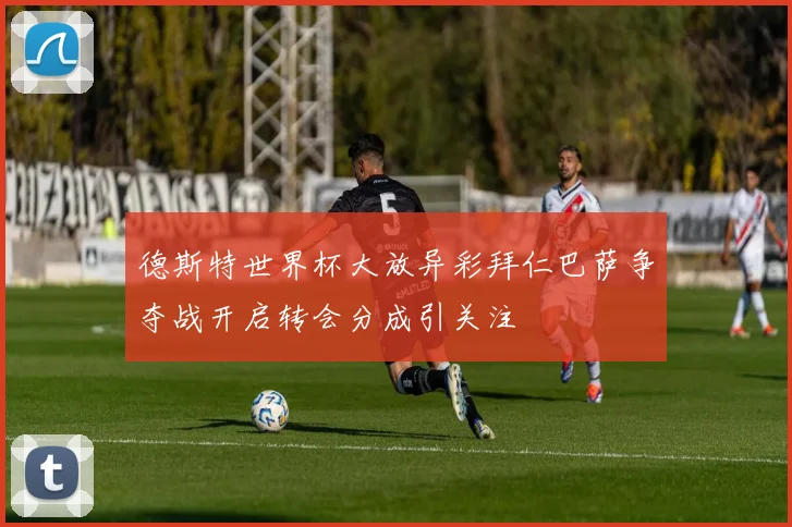 德斯特世界杯大放异彩拜仁巴萨争夺战开启转会分成引关注