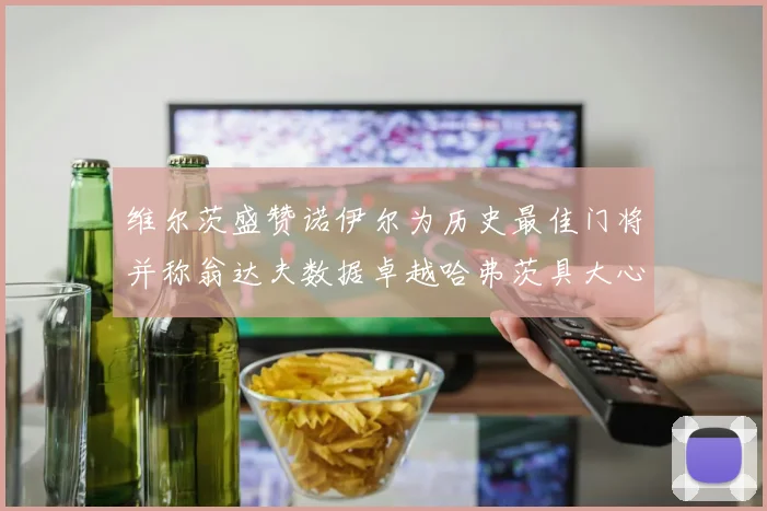 维尔茨盛赞诺伊尔为历史最佳门将并称翁达夫数据卓越哈弗茨具大心脏